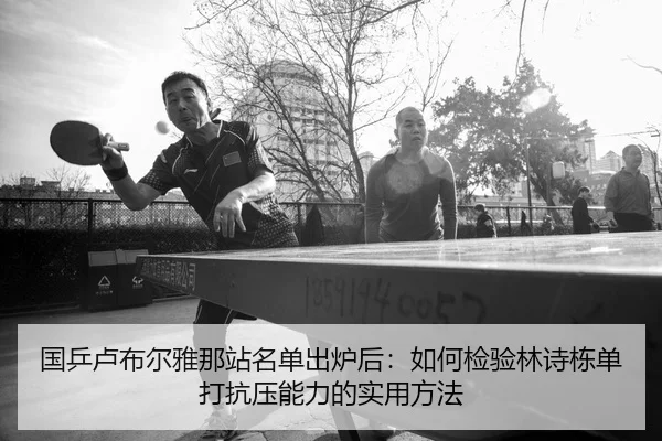 国乒卢布尔雅那站名单出炉后：如何检验林诗栋单打抗压能力的实用方法