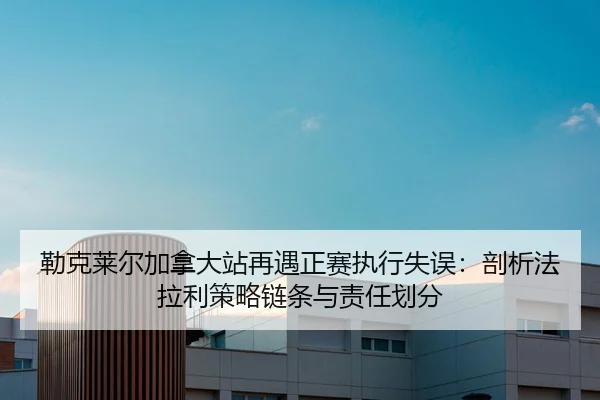 勒克莱尔加拿大站再遇正赛执行失误：剖析法拉利策略链条与责任划分